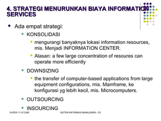 SUPER 111213389 SISTEM INFORMASI MANAJEMEN - D3
4. STRATEGI MENURUNKAN BIAYA INFORMATION4. STRATEGI MENURUNKAN BIAYA INFORMATION
SERVICESSERVICES
 Ada empat strategi:
 KONSOLIDASI
 mengurangi banyaknya lokasi information resources,
mis. Menjadi INFORMATION CENTER.
 Alasan: a few large concentration of resoures can
operate more efficiently
 DOWNSIZING
 the transfer of computer-based applications from large
equipment configurations, mis. Mainframe, ke
konfigurasi yg lebih kecil, mis. Microcomputers.
 OUTSOURCING
 INSOURCING
 