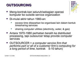 SUPER 111213389 SISTEM INFORMASI MANAJEMEN - D3
OUTSOURCINGOUTSOURCING
 Meng-kontrak-kan seluruh/sebagian operasi
komputer ke outside service organization
 Di-mulai akhir tahun 1960-an:
 excess time ditawarkan ke organisasi lain dalam bentuk
timesharing services
 sharing computer utilities (electricity, water, & gas)
 Antara 1970-1980 perhatian beralih ke distributed
processing, tapi outsourcer tetap provide computer
services
 OUTSOURCER = a computer service firm that
performs part or all of a customer firm’s computing for
a long period of time, kontrak 5-10 tahun)
 