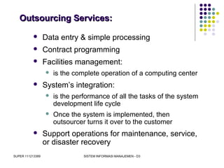 SUPER 111213389 SISTEM INFORMASI MANAJEMEN - D3
Outsourcing Services:Outsourcing Services:
 Data entry & simple processing
 Contract programming
 Facilities management:
 is the complete operation of a computing center
 System’s integration:
 is the performance of all the tasks of the system
development life cycle
 Once the system is implemented, then
outsourcer turns it over to the customer
 Support operations for maintenance, service,
or disaster recovery
 