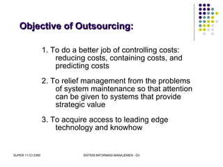 SUPER 111213389 SISTEM INFORMASI MANAJEMEN - D3
Objective of Outsourcing:Objective of Outsourcing:
1. To do a better job of controlling costs:
reducing costs, containing costs, and
predicting costs
2. To relief management from the problems
of system maintenance so that attention
can be given to systems that provide
strategic value
3. To acquire access to leading edge
technology and knowhow
 