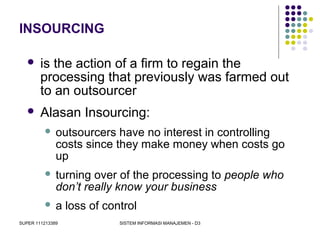 SUPER 111213389 SISTEM INFORMASI MANAJEMEN - D3
INSOURCING
 is the action of a firm to regain the
processing that previously was farmed out
to an outsourcer
 Alasan Insourcing:
 outsourcers have no interest in controlling
costs since they make money when costs go
up
 turning over of the processing to people who
don’t really know your business
 a loss of control
 