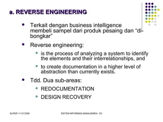 SUPER 111213389 SISTEM INFORMASI MANAJEMEN - D3
a. REVERSE ENGINEERINGa. REVERSE ENGINEERING
 Terkait dengan business intelligence
membeli sampel dari produk pesaing dan “di-
bongkar”
 Reverse engineering:
 is the process of analyzing a system to identify
the elements and their interrelationships, and
 to create documentation in a higher level of
abstraction than currently exists.
 Tdd. Dua sub-areas:
 REDOCUMENTATION
 DESIGN RECOVERY
 