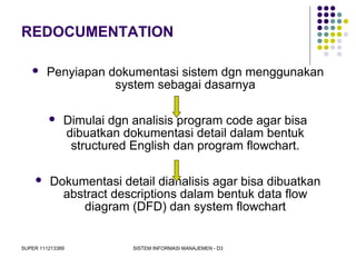 SUPER 111213389 SISTEM INFORMASI MANAJEMEN - D3
REDOCUMENTATION
 Penyiapan dokumentasi sistem dgn menggunakan
system sebagai dasarnya
 Dimulai dgn analisis program code agar bisa
dibuatkan dokumentasi detail dalam bentuk
structured English dan program flowchart.
 Dokumentasi detail dianalisis agar bisa dibuatkan
abstract descriptions dalam bentuk data flow
diagram (DFD) dan system flowchart
 
