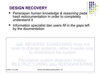 SUPER 111213389 SISTEM INFORMASI MANAJEMEN - D3
DESIGN RECOVERY
Jadi, REVERSE EGINEERING does not
seek to change systems, rather it seeks only
to understand the system
Perubahan system dilakukan melalui
RESTRUCTURING atau REENGINEERING
 Penerapan human knowledge & reasoning pada
hasil redocumentation in order to completely
understand it
 Information specialist dan users fill in the gaps left
by the doumentation
 