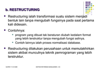 SUPER 111213389 SISTEM INFORMASI MANAJEMEN - D3
b. RESTRUCTURINGb. RESTRUCTURING
 Restructuring ialah transformasi suatu sistem menjadi
bentuk lain tanpa mengubah fungsinya pada saat pertama
kali didesain.
 Contohnya:
 program yang dibuat tak beraturan diubah kedalam format
yang lebih terstruktur tanpa mengubah fungsi aslinya.
 Contoh lainnya ialah proses normalisasi database.
 Restructuring dilakukan perusahaan untuk memutakhirkan
sistem akibat munculnya teknik pemrograman yang lebih
terstruktur.
 