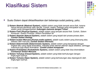 SUPER 111213389 SISTEM INFORMASI MANAJEMEN - D3
Klasifikasi Sistem
 Suatu Sistem dapat diklasifikasikan dari beberapa sudat padang, yaitu;
 Sistem Abstrak (Abstract System), adalah sistem yang tidak tampak secra fisik, karena
hanya berupa pemikiran atau ide-ide. Contoh, sistem Teologia yang merupakan suatu
sistem yang menggambarkan hubungan manusia dengan Tuhan.
 Sistem Fisik (Physical System), adalah sistem yang tampak secara fisik. Contoh, Sistem
Komputer, Sistem Produksi, Sistem Pendidikan dll
 Sistem Alamiah (Natural System), adalah sistem yang terjadi dari proses-proses alam.
Contoh Sistem Geologi.
 Sistem buatan Manusia (Human made system), adalah suatu sistem yang dirancang atau
didisain oleh manusia. Contoh Sistem Informasi.
 Sistem Deterministik (Deterministic System), adalah sistem yang beroperasi dengan
tingkah laku yang dapat diramalkan. Interaksi antar elemen-elemen dapat diteteksi, sehingga
outputnya juga dapat diramalkan. Contoh sistem kompputer
 Sistem Probabiltas (Probabilistic System), adalah sistem yang tidak bisa diramalakan
Contohnya Sistem Manusia.
 Sistem Tertutup (Closed System), adalah sistem yang tidak berhubungan dengan
lingkungan luarnya.
 Sistem Terbuka (Open System), adalah sistem yang berhubungan atau dipengaruhi oleh
lingkungan luarnya.
 