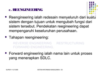 SUPER 111213389 SISTEM INFORMASI MANAJEMEN - D3
c. REENGINEERING
 Reengineering ialah redesain menyeluruh dari suatu
sistem dengan tujuan untuk mengubah fungsi dari
sistem tersebut. Pendekatan reegineering dapat
mempengaruhi keseluruhan perusahaan.
 Tahapan reengineering:
REVERSE ENGINEERING RESTRUCTURING
FORWARD ENGINEERING.
 Forward engineering ialah nama lain untuk proses
yang menerapkan SDLC.
 