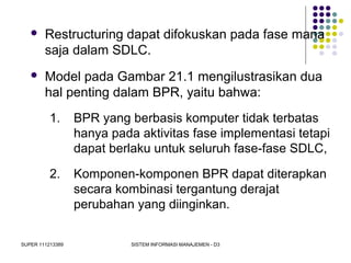 SUPER 111213389 SISTEM INFORMASI MANAJEMEN - D3
 Restructuring dapat difokuskan pada fase mana
saja dalam SDLC.
 Model pada Gambar 21.1 mengilustrasikan dua
hal penting dalam BPR, yaitu bahwa:
1. BPR yang berbasis komputer tidak terbatas
hanya pada aktivitas fase implementasi tetapi
dapat berlaku untuk seluruh fase-fase SDLC,
2. Komponen-komponen BPR dapat diterapkan
secara kombinasi tergantung derajat
perubahan yang diinginkan.
 
