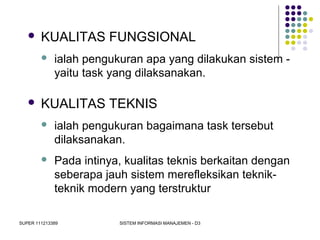 SUPER 111213389 SISTEM INFORMASI MANAJEMEN - D3
 KUALITAS FUNGSIONAL
 ialah pengukuran apa yang dilakukan sistem -
yaitu task yang dilaksanakan.
 KUALITAS TEKNIS
 ialah pengukuran bagaimana task tersebut
dilaksanakan.
 Pada intinya, kualitas teknis berkaitan dengan
seberapa jauh sistem merefleksikan teknik-
teknik modern yang terstruktur
 