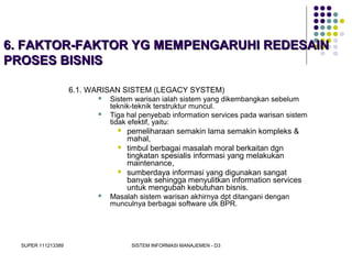 SUPER 111213389 SISTEM INFORMASI MANAJEMEN - D3
6. FAKTOR-FAKTOR YG MEMPENGARUHI REDESAIN6. FAKTOR-FAKTOR YG MEMPENGARUHI REDESAIN
PROSES BISNISPROSES BISNIS
6.1. WARISAN SISTEM (LEGACY SYSTEM)
 Sistem warisan ialah sistem yang dikembangkan sebelum
teknik-teknik terstruktur muncul.
 Tiga hal penyebab information services pada warisan sistem
tidak efektif, yaitu:
 pemeliharaan semakin lama semakin kompleks &
mahal,
 timbul berbagai masalah moral berkaitan dgn
tingkatan spesialis informasi yang melakukan
maintenance,
 sumberdaya informasi yang digunakan sangat
banyak sehingga menyulitkan information services
untuk mengubah kebutuhan bisnis.
 Masalah sistem warisan akhirnya dpt ditangani dengan
munculnya berbagai software utk BPR.
 