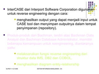 SUPER 111213389 SISTEM INFORMASI MANAJEMEN - D3
 InterCASE dari Interport Software Corporation digunakan
untuk reverse engineering dengan cara:
menghasilkan output yang dapat menjadi input untuk
CASE tool dan menyimpan outputnya dalam tempat
penyimpanan (repository).
 Produk-produk dari Bachman, terdiri atas Bachman Data
Analyst dan Bachman Database Administrator, memiliki
beberapa kemampuan untuk reengineering, diantaranya
yaitu:
melaksanakan fungsi reverse engineering dari
struktur data IMS, DB2 dan COBOL,
menghasilkan diagram entity-relationship
 