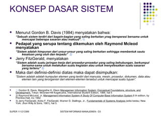 SUPER 111213389 SISTEM INFORMASI MANAJEMEN - D3
KONSEP DASAR SISTEM
 Menurut Gordon B. Davis (1984) menyatakan bahwa:
“Sebuah sistem terdiri dari bagain-bagian yang saling berkaitan ynag beroperasi bersama untuk
mencapai beberapa sasaran atau maksud”. 1)
 Pedapat yang serupa tentang dikemukan oleh Raymond Mcleod
menyatakan
“Sistem adalah himpunan dari unsur-unsur yang saling berkaitan sehingga membentuk sautu
kesatuan yang utuh dan terpadu” 2)
 Jerry FitzGerald, menyatakan
“Sistem adalah suatu jaringan kerja dari prosedur-prosedur yang saling behubungan, berkumpul
bersama-sama untuk melakukan suatu kegiatan atau untuk menyelesaikan suatu sasaran
yang tertenu” 3)
 Maka dari definisi-definisi diatas maka dapat disimpulkan:
“Sistem adalah adalah kumpulan elemen yang terdiri dari manusia, mesin, prosedur, dokumen, data atau
elemen lain yang terorganisir dari elemen-elemen tersebut untuk mencapai suatu tujuan”.
----------------------------------------------------------------
 1) Gordon B. Davis, Margrethe H. Olson Managemen Information System: Conceptual Foundations, structure, and
Development. Tokyo: McGraw-Hill Kogakusha, International Student Edition, 1984, hal 5
 2) Raymond McLeod, Jr, Management Information System A Study Of Computer-Base Information System 6 th edition, by
Prentice-Hall, Inc 1992
 3) Jerry FitzGerald, Ardra F. FitzGerald, Warren D. Stallings, Jr.. Fundamentals of Systems Analysis (edisi kedau; New
York: Jhon Willy & Sons, 1981), hal 5.
 