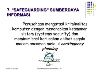 SUPER 111213389 SISTEM INFORMASI MANAJEMEN - D3
7. “SAFEGUARDING” SUMBERDAYA7. “SAFEGUARDING” SUMBERDAYA
INFORMASIINFORMASI
Perusahaan mengatasi kriminalitas
komputer dengan menerapkan keamanan
sistem (systems security) dan
meminimisasi kerusakan akibat segala
macam ancaman melalui contingency
planning
 