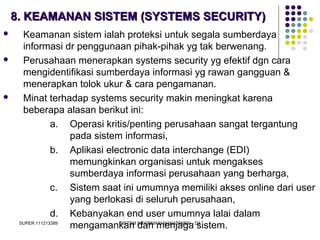 SUPER 111213389 SISTEM INFORMASI MANAJEMEN - D3
8. KEAMANAN SISTEM (SYSTEMS SECURITY)8. KEAMANAN SISTEM (SYSTEMS SECURITY)
 Keamanan sistem ialah proteksi untuk segala sumberdaya
informasi dr penggunaan pihak-pihak yg tak berwenang.
 Perusahaan menerapkan systems security yg efektif dgn cara
mengidentifikasi sumberdaya informasi yg rawan gangguan &
menerapkan tolok ukur & cara pengamanan.
 Minat terhadap systems security makin meningkat karena
beberapa alasan berikut ini:
a. Operasi kritis/penting perusahaan sangat tergantung
pada sistem informasi,
b. Aplikasi electronic data interchange (EDI)
memungkinkan organisasi untuk mengakses
sumberdaya informasi perusahaan yang berharga,
c. Sistem saat ini umumnya memiliki akses online dari user
yang berlokasi di seluruh perusahaan,
d. Kebanyakan end user umumnya lalai dalam
mengamankan dan menjaga sistem.
 