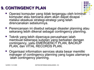SUPER 111213389 SISTEM INFORMASI MANAJEMEN - D3
9. CONTINGENCY PLAN9. CONTINGENCY PLAN
 Operasi komputer yang tidak terganggu oleh kriminal
komputer atau bencana alam akan dapat dicapai
melalui eksekusi strategi-strategi yang telah
direncanakan sebelumnya.
 Perencanaan ini disebut sebagai disaster planning atau
sekarang lebih dikenal sebagai contingency planning.
 Teknik yang lebih dipercaya perusahaan ialah
membuat beberapa subplan yang berkaitan dengan
contingency, yaitu EMERGENCY PLAN, BACKUP
PLAN, dan VITAL RECORDS PLAN.
 Organisasi information services skala besar memiliki
manager of contingency planning yang tugas utamanya
ialah contingency planning.
 