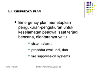 SUPER 111213389 SISTEM INFORMASI MANAJEMEN - D3
9.1. EMERGENCY PLAN
 Emergency plan menetapkan
pengukuran-pengukuran untuk
keselamatan peagwai saat terjadi
bencana, diantaranya yaitu
 sistem alarm,
 prosedur evakuasi, dan
 fire suppression systems
 