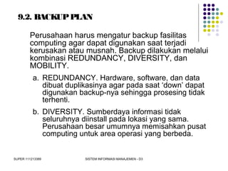 SUPER 111213389 SISTEM INFORMASI MANAJEMEN - D3
9.2. BACKUPPLAN
Perusahaan harus mengatur backup fasilitas
computing agar dapat digunakan saat terjadi
kerusakan atau musnah. Backup dilakukan melalui
kombinasi REDUNDANCY, DIVERSITY, dan
MOBILITY.
a. REDUNDANCY. Hardware, software, dan data
dibuat duplikasinya agar pada saat ‘down’ dapat
digunakan backup-nya sehingga prosesing tidak
terhenti.
b. DIVERSITY. Sumberdaya informasi tidak
seluruhnya diinstall pada lokasi yang sama.
Perusahaan besar umumnya memisahkan pusat
computing untuk area operasi yang berbeda.
 