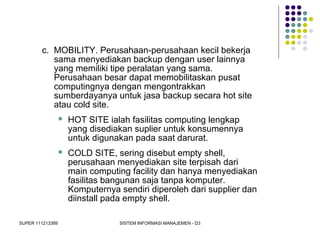 SUPER 111213389 SISTEM INFORMASI MANAJEMEN - D3
c. MOBILITY. Perusahaan-perusahaan kecil bekerja
sama menyediakan backup dengan user lainnya
yang memiliki tipe peralatan yang sama.
Perusahaan besar dapat memobilitaskan pusat
computingnya dengan mengontrakkan
sumberdayanya untuk jasa backup secara hot site
atau cold site.
 HOT SITE ialah fasilitas computing lengkap
yang disediakan suplier untuk konsumennya
untuk digunakan pada saat darurat.
 COLD SITE, sering disebut empty shell,
perusahaan menyediakan site terpisah dari
main computing facility dan hanya menyediakan
fasilitas bangunan saja tanpa komputer.
Komputernya sendiri diperoleh dari supplier dan
diinstall pada empty shell.
 