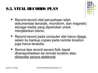 SUPER 111213389 SISTEM INFORMASI MANAJEMEN - D3
9.3. VITAL RECORDS PLAN
 Record-record vital perusahaan ialah
dokumentasi tercetak, microform, dan magnetic
storage media yang diperlukan untuk
menjalankan bisnis.
 Record-record pada computer site harus dijaga,
selain itu backup copies pada remote location
juga harus tersedia.
 Semua tipe record secara fisik dapat
dtransportasikan ke remote location atau
ditransfer secara elektronik
 