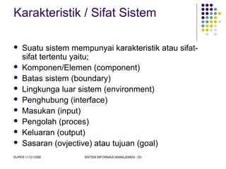 SUPER 111213389 SISTEM INFORMASI MANAJEMEN - D3
Karakteristik / Sifat Sistem
 Suatu sistem mempunyai karakteristik atau sifat-
sifat tertentu yaitu;
 Komponen/Elemen (component)
 Batas sistem (boundary)
 Lingkunga luar sistem (environment)
 Penghubung (interface)
 Masukan (input)
 Pengolah (proces)
 Keluaran (output)
 Sasaran (ovjective) atau tujuan (goal)
 