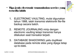 SUPER 111213389 SISTEM INFORMASI MANAJEMEN - D3
• Tiga jenis electronic transmission service yang
tersedia ialah:
1. ELECTRONIC VAULTING, mulai digunakan
tahun 1988, ialah transmisi elektronik file-file
backup secara batch.
2. REMOTE JOURNALING mirip dengan
electronic vaulting tetapi transmisi hanya
dilakukan saat transaksi terjadi.
3. DATABASE SHADOWING yaitu duplikasi
database pada remote sites yang dijaga tetap
up-to-date.
 
