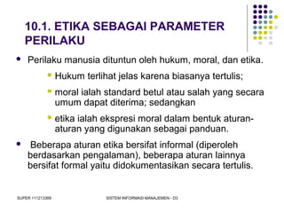 SUPER 111213389 SISTEM INFORMASI MANAJEMEN - D3
10.1. ETIKA SEBAGAI PARAMETER
PERILAKU
 Perilaku manusia dituntun oleh hukum, moral, dan etika.
 Hukum terlihat jelas karena biasanya tertulis;
 moral ialah standard betul atau salah yang secara
umum dapat diterima; sedangkan
 etika ialah ekspresi moral dalam bentuk aturan-
aturan yang digunakan sebagai panduan.
 Beberapa aturan etika bersifat informal (diperoleh
berdasarkan pengalaman), beberapa aturan lainnya
bersifat formal yaitu didokumentasikan secara tertulis.
 