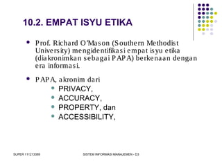 SUPER 111213389 SISTEM INFORMASI MANAJEMEN - D3
10.2. EMPAT ISYU ETIKA
 Prof. Richard O’Mason (Southern Methodist
University) mengidentifikasi empat isyu etika
(diakronimkan sebagai PAPA) berkenaan dengan
era informasi.
 PAPA, akronim dari
 PRIVACY,
 ACCURACY,
 PROPERTY, dan
 ACCESSIBILITY,
 