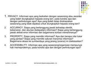 SUPER 111213389 SISTEM INFORMASI MANAJEMEN - D3
1. PRIVACY. Informasi apa yang berkaitan dengan seseorang atau asosiasi
yang boleh diungkapkan kepada orang lain; pada kondisi apa dan
dengan perlindungan apa? Apa yang boleh tetap dirahasiakan
seseorang yang tidak dipaksa untuk diungkapkan kepada orang lain?
2. ACCURACY. Siapa yang bertanggung jawab terhadap otentik,
kebenaran, dan akurasi (ketepatan) informasi? Siapa yang bertanggung
jawab akibat error informasi dan bagaimana korban menerimanya?
3. PROPERTY. Siapa yang memiliki informasi? Apa dan berapa nilai tukar
yang pantas? Siapa yang memiliki saluran transmisi informasi?
Bagaimana akses ke sumberdaya yang jarang (scarce) ini dialokasikan?
4. ACCESSIBILITY. Informasi apa yang seseorang/organisasi mempunyai
hak memeprolehnya, pada kondisi apa dan dengan perlindungan apa?
 