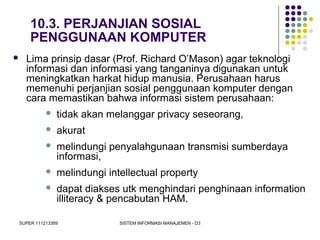 SUPER 111213389 SISTEM INFORMASI MANAJEMEN - D3
10.3. PERJANJIAN SOSIAL
PENGGUNAAN KOMPUTER
 Lima prinsip dasar (Prof. Richard O’Mason) agar teknologi
informasi dan informasi yang tanganinya digunakan untuk
meningkatkan harkat hidup manusia. Perusahaan harus
memenuhi perjanjian sosial penggunaan komputer dengan
cara memastikan bahwa informasi sistem perusahaan:
 tidak akan melanggar privacy seseorang,
 akurat
 melindungi penyalahgunaan transmisi sumberdaya
informasi,
 melindungi intellectual property
 dapat diakses utk menghindari penghinaan information
illiteracy & pencabutan HAM.
 