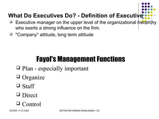 SUPER 111213389 SISTEM INFORMASI MANAJEMEN - D3
What Do Executives Do? - Definition of Executive
 Executive manager on the upper level of the organizational hierarchy
who exerts a strong influence on the firm.
 "Company" attitude, long term attitude
Fayol's Management Functions
 Plan - especially important
 Organize
 Staff
 Direct
 Control
 
