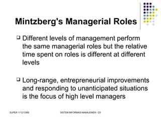 SUPER 111213389 SISTEM INFORMASI MANAJEMEN - D3
Mintzberg's Managerial Roles
 Different levels of management perform
the same managerial roles but the relative
time spent on roles is different at different
levels
 Long-range, entrepreneurial improvements
and responding to unanticipated situations
is the focus of high level managers
 