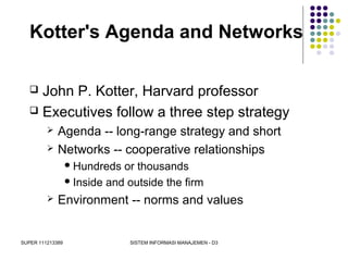 SUPER 111213389 SISTEM INFORMASI MANAJEMEN - D3
Kotter's Agenda and Networks
 John P. Kotter, Harvard professor
 Executives follow a three step strategy
 Agenda -- long-range strategy and short
 Networks -- cooperative relationships
Hundreds or thousands
Inside and outside the firm
 Environment -- norms and values
 