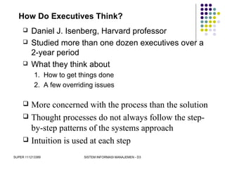 SUPER 111213389 SISTEM INFORMASI MANAJEMEN - D3
How Do Executives Think?
 Daniel J. Isenberg, Harvard professor
 Studied more than one dozen executives over a
2-year period
 What they think about
1. How to get things done
2. A few overriding issues
 More concerned with the process than the solution
 Thought processes do not always follow the step-
by-step patterns of the systems approach
 Intuition is used at each step
 
