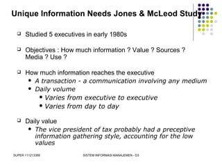 SUPER 111213389 SISTEM INFORMASI MANAJEMEN - D3
Unique Information Needs Jones & McLeod Study
 Studied 5 executives in early 1980s
 Objectives : How much information ? Value ? Sources ?
Media ? Use ?
 How much information reaches the executive
 A transaction - a communication involving any medium
 Daily volume
 Varies from executive to executive
 Varies from day to day
 Daily value
 The vice president of tax probably had a preceptive
information gathering style, accounting for the low
values
 