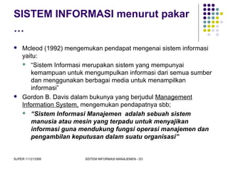 SUPER 111213389 SISTEM INFORMASI MANAJEMEN - D3
SISTEM INFORMASI menurut pakar
…
 Mcleod (1992) mengemukan pendapat mengenai sistem informasi
yaitu:
 “Sistem Informasi merupakan sistem yang mempunyai
kemampuan untuk mengumpulkan informasi dari semua sumber
dan menggunakan berbagai media untuk menampilkan
informasi”
 Gordon B. Davis dalam bukunya yang berjudul Management
Information System, mengemukan pendapatnya sbb;
 “Sistem Informasi Manajemen adalah sebuah sistem
manusia atau mesin yang terpadu untuk menyajikan
informasi guna mendukung fungsi operasi manajemen dan
pengambilan keputusan dalam suatu organisasi”
 