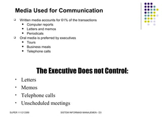 SUPER 111213389 SISTEM INFORMASI MANAJEMEN - D3
Media Used for Communication
 Written media accounts for 61% of the transactions
 Computer reports
 Letters and memos
 Periodicals
 Oral media is preferred by executives
 Tours
 Business meals
 Telephone calls
The Executive Does not Control:
• Letters
• Memos
• Telephone calls
• Unscheduled meetings
 