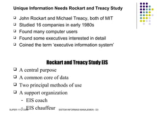 SUPER 111213389 SISTEM INFORMASI MANAJEMEN - D3
Unique Information Needs Rockart and Treacy Study
 John Rockart and Michael Treacy, both of MIT
 Studied 16 companies in early 1980s
 Found many computer users
 Found some executives interested in detail
 Coined the term ‘executive information system’
Rockart and Treacy Study EIS
 A central purpose
 A common core of data
 Two principal methods of use
 A support organization
- EIS coach
- EIS chauffeur
 