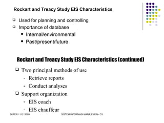 SUPER 111213389 SISTEM INFORMASI MANAJEMEN - D3
Rockart and Treacy Study EIS Characteristics
 Used for planning and controlling
 Importance of database
 Internal/environmental
 Past/present/future
Rockart and Treacy Study EIS Characteristics (continued)
 Two principal methods of use
- Retrieve reports
- Conduct analyses
 Support organization
- EIS coach
- EIS chauffeur
 