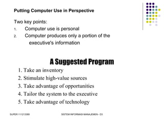SUPER 111213389 SISTEM INFORMASI MANAJEMEN - D3
Putting Computer Use in Perspective
Two key points:
1. Computer use is personal
2. Computer produces only a portion of the
executive's information
A Suggested Program
1. Take an inventory
2. Stimulate high-value sources
3. Take advantage of opportunities
4. Tailor the system to the executive
5. Take advantage of technology
 