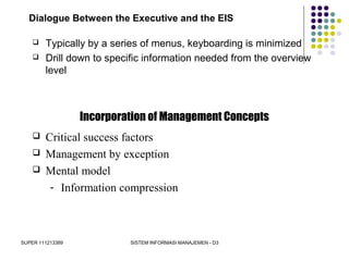 SUPER 111213389 SISTEM INFORMASI MANAJEMEN - D3
Dialogue Between the Executive and the EIS
 Typically by a series of menus, keyboarding is minimized
 Drill down to specific information needed from the overview
level
Incorporation of Management Concepts
 Critical success factors
 Management by exception
 Mental model
- Information compression
 