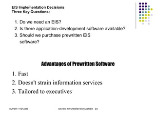 SUPER 111213389 SISTEM INFORMASI MANAJEMEN - D3
EIS Implementation Decisions
Three Key Questions:
1. Do we need an EIS?
2. Is there application-development software available?
3. Should we purchase prewritten EIS
software?
Advantages of Prewritten Software
1. Fast
2. Doesn't strain information services
3. Tailored to executives
 