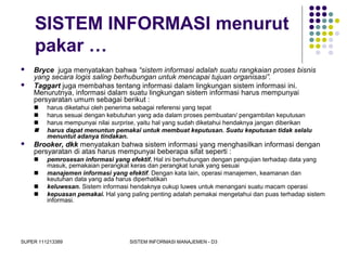 SUPER 111213389 SISTEM INFORMASI MANAJEMEN - D3
SISTEM INFORMASI menurut
pakar …
 Bryce juga menyatakan bahwa “sistem informasi adalah suatu rangkaian proses bisnis
yang secara logis saling berhubungan untuk mencapai tujuan organisasi”.
 Taggart juga membahas tentang informasi dalam lingkungan sistem informasi ini.
Menurutnya, informasi dalam suatu lingkungan sistem informasi harus mempunyai
persyaratan umum sebagai berikut :
 harus diketahui oleh penerima sebagai referensi yang tepat
 harus sesuai dengan kebutuhan yang ada dalam proses pembuatan/ pengambilan keputusan
 harus mempunyai nilai surprise, yaitu hal yang sudah diketahui hendaknya jangan diberikan
 harus dapat menuntun pemakai untuk membuat keputusan. Suatu keputusan tidak selalu
menuntut adanya tindakan.
 Brooker, dkk menyatakan bahwa sistem informasi yang menghasilkan informasi dengan
persyaratan di atas harus mempunyai beberapa sifat seperti :
 pemrosesan informasi yang efektif. Hal ini berhubungan dengan pengujian terhadap data yang
masuk, pemakaian perangkat keras dan perangkat lunak yang sesuai
 manajemen informasi yang efektif. Dengan kata lain, operasi manajemen, keamanan dan
keutuhan data yang ada harus diperhatikan
 keluwesan. Sistem informasi hendaknya cukup luwes untuk menangani suatu macam operasi
 kepuasan pemakai. Hal yang paling penting adalah pemakai mengetahui dan puas terhadap sistem
informasi.
 