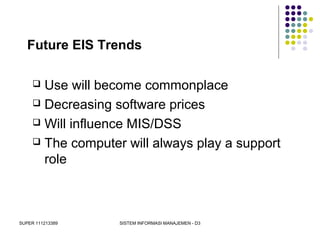 SUPER 111213389 SISTEM INFORMASI MANAJEMEN - D3
Future EIS Trends
 Use will become commonplace
 Decreasing software prices
 Will influence MIS/DSS
 The computer will always play a support
role
 