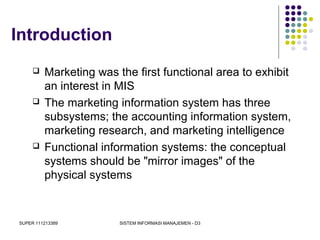 SUPER 111213389 SISTEM INFORMASI MANAJEMEN - D3
Introduction
 Marketing was the first functional area to exhibit
an interest in MIS
 The marketing information system has three
subsystems; the accounting information system,
marketing research, and marketing intelligence
 Functional information systems: the conceptual
systems should be "mirror images" of the
physical systems
 
