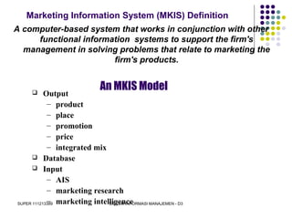 SUPER 111213389 SISTEM INFORMASI MANAJEMEN - D3
Marketing Information System (MKIS) Definition
A computer-based system that works in conjunction with other
functional information systems to support the firm's
management in solving problems that relate to marketing the
firm's products.
An MKIS Model Output
– product
– place
– promotion
– price
– integrated mix
 Database
 Input
– AIS
– marketing research
– marketing intelligence
 