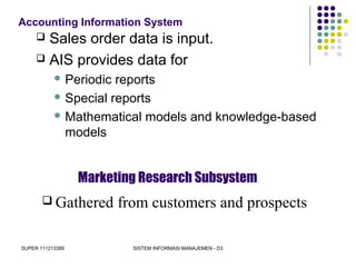 SUPER 111213389 SISTEM INFORMASI MANAJEMEN - D3
Accounting Information System
 Sales order data is input.
 AIS provides data for
 Periodic reports
 Special reports
 Mathematical models and knowledge-based
models
Marketing Research Subsystem
 Gathered from customers and prospects
 