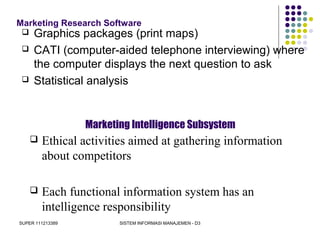 SUPER 111213389 SISTEM INFORMASI MANAJEMEN - D3
Marketing Research Software
 Graphics packages (print maps)
 CATI (computer-aided telephone interviewing) where
the computer displays the next question to ask
 Statistical analysis
Marketing Intelligence Subsystem
 Ethical activities aimed at gathering information
about competitors
 Each functional information system has an
intelligence responsibility
 