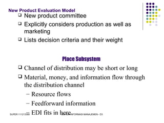 SUPER 111213389 SISTEM INFORMASI MANAJEMEN - D3
New Product Evaluation Model
 New product committee
 Explicitly considers production as well as
marketing
 Lists decision criteria and their weight
Place Subsystem
 Channel of distribution may be short or long
 Material, money, and information flow through
the distribution channel
– Resource flows
– Feedforward information
– EDI fits in here
 
