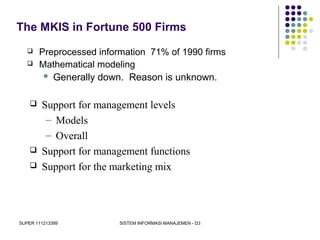 SUPER 111213389 SISTEM INFORMASI MANAJEMEN - D3
The MKIS in Fortune 500 Firms
 Preprocessed information 71% of 1990 firms
 Mathematical modeling
 Generally down. Reason is unknown.
 Support for management levels
– Models
– Overall
 Support for management functions
 Support for the marketing mix
 