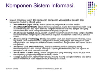 SUPER 111213389 SISTEM INFORMASI MANAJEMEN - D3
Komponen Sistem Informasi.
 Sistem Informasi terdiri dari komponen-komponen yang disebut dengan blok
bangunan (building block), yaitu:
 Blok Masukan (Input block), adalah data-data yang masuk ke dalam sistem
 Blok Model (Model block), adalah kombinasi prosedur, logika dan model matematik yang
akan memanipulasi data input dan data yang tersimpan di basis data dengan cara yang
sudah ditentukan untuk menghasilkan keluaran yang diinginkan.
 Blok Keluaran (Output block), adalah keluaran yang merupakan informasi yang berkualitas
dan dokumentasi yang berguna untuk semua tingkatan manajemen serta semua pemakai
sistem
 Blok Teknologi (Technology block), merupakan kotak alat dalam sistem informasi, yang
digunakan untuk menerima input, menjalankan model, menyimpan dan mengakses data,
menghasilkan dan mengirimkan keluaran serta membantu pengendalian dari sistem secara
menyeluruh.
 Blok Basis Data (Database block), merupakan kompulan dari data yang saling
berhubungan satu sama lainnya, tersimpan di perangkat keras komputer dan digunakan
perangkat lunak untuk memanipulasinya.
 Blok Kendali (Control block), adalah pengendalian yang dirancang secara khusus untuk
menangulangi gangguan-gangguan terhadap sistem.
 Sebagai suatu sistem, keenam blok tersebut masing-masing saling berinteraksi satu sama
lainnya membentuk suatu kesatuan untuk mencapai sasaran.
 